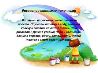 Рисование ватными палочками
Ватными палочками рисовать очень
просто. Опускаем палочку в воду, затем в
краску и ставим на листе точки. Что
рисовать? Да что угодно! Небо и солнышко,
домик в деревне, речку, автомобили, куклы.
Главное в этом деле – желание!
 