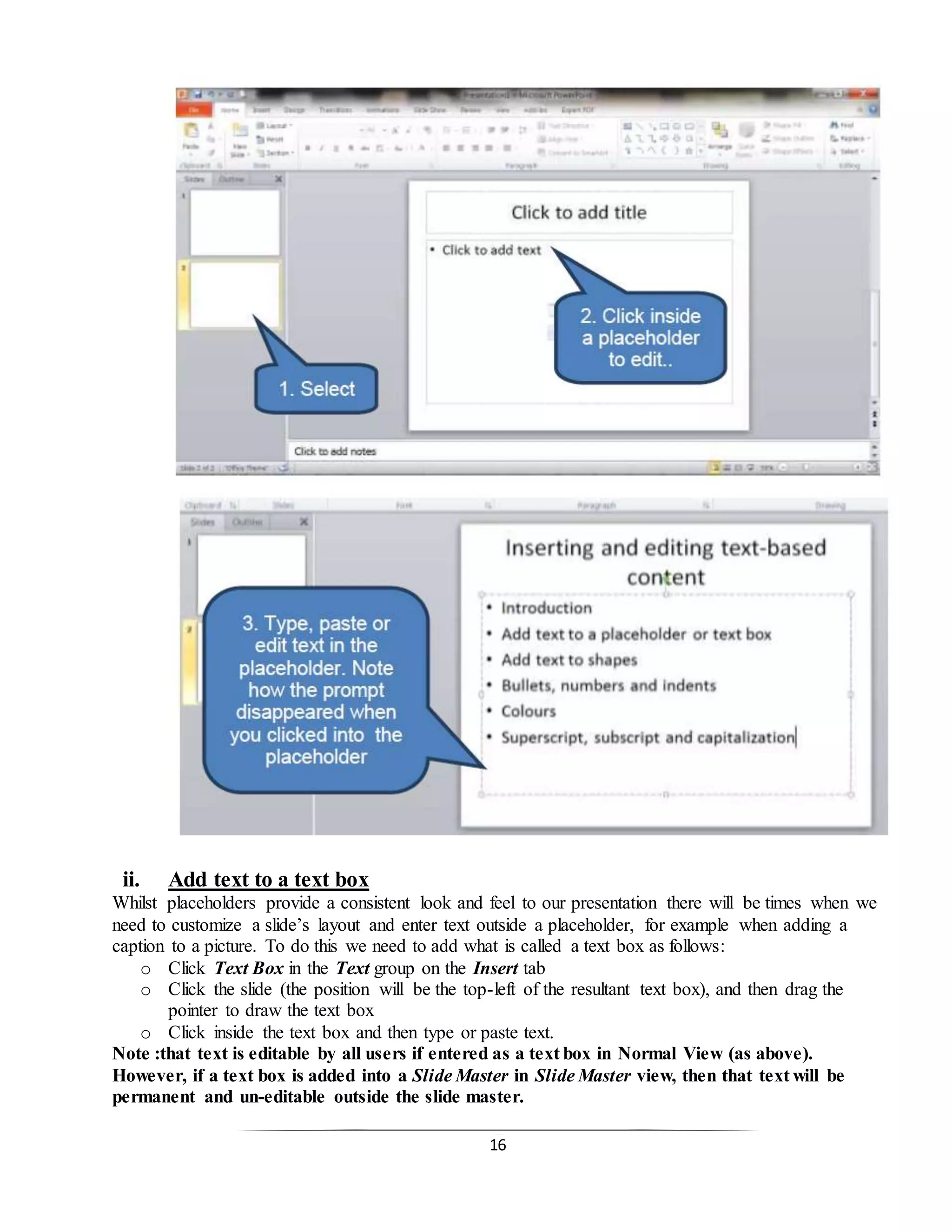16
ii. Add text to a text box
Whilst placeholders provide a consistent look and feel to our presentation there will be times when we
need to customize a slide’s layout and enter text outside a placeholder, for example when adding a
caption to a picture. To do this we need to add what is called a text box as follows:
o Click Text Box in the Text group on the Insert tab
o Click the slide (the position will be the top-left of the resultant text box), and then drag the
pointer to draw the text box
o Click inside the text box and then type or paste text.
Note :that text is editable by all users if entered as a text box in Normal View (as above).
However, if a text box is added into a Slide Master in Slide Master view, then that text will be
permanent and un-editable outside the slide master.
 