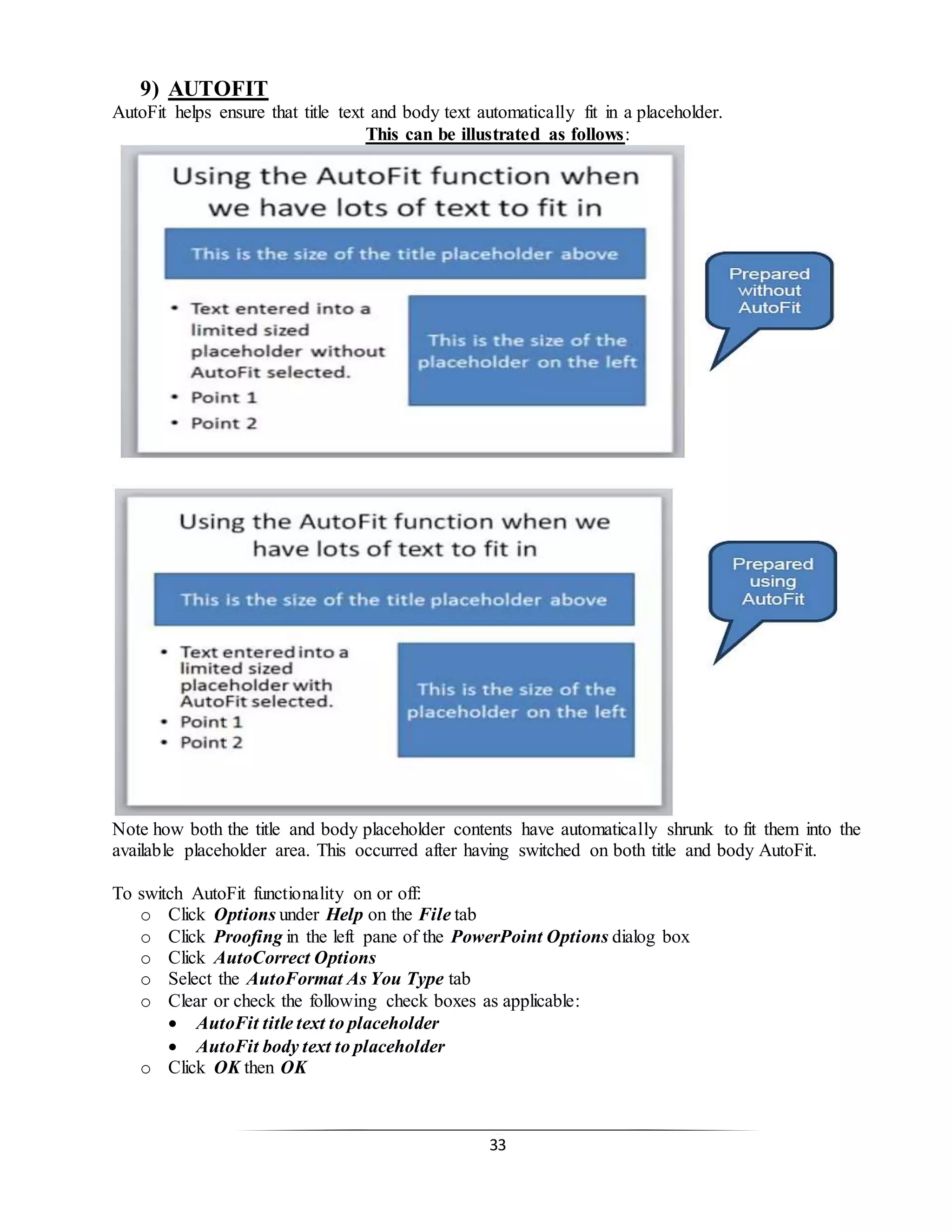 33
9) AUTOFIT
AutoFit helps ensure that title text and body text automatically fit in a placeholder.
This can be illustrated as follows:
Note how both the title and body placeholder contents have automatically shrunk to fit them into the
available placeholder area. This occurred after having switched on both title and body AutoFit.
To switch AutoFit functionality on or off:
o Click Options under Help on the File tab
o Click Proofing in the left pane of the PowerPoint Options dialog box
o Click AutoCorrect Options
o Select the AutoFormat As You Type tab
o Clear or check the following check boxes as applicable:
 AutoFit title text to placeholder
 AutoFit body text to placeholder
o Click OK then OK
 