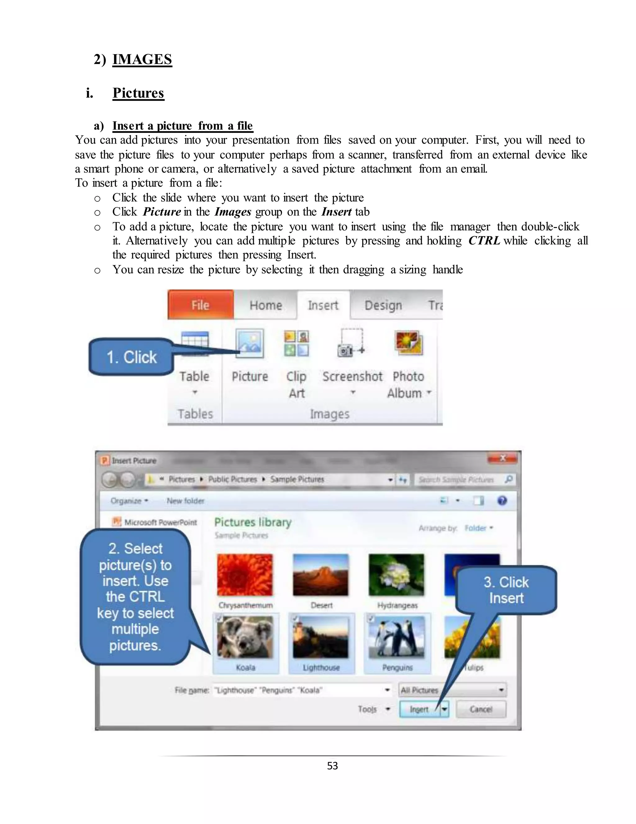 53
2) IMAGES
i. Pictures
a) Insert a picture from a file
You can add pictures into your presentation from files saved on your computer. First, you will need to
save the picture files to your computer perhaps from a scanner, transferred from an external device like
a smart phone or camera, or alternatively a saved picture attachment from an email.
To insert a picture from a file:
o Click the slide where you want to insert the picture
o Click Picture in the Images group on the Insert tab
o To add a picture, locate the picture you want to insert using the file manager then double-click
it. Alternatively you can add multiple pictures by pressing and holding CTRL while clicking all
the required pictures then pressing Insert.
o You can resize the picture by selecting it then dragging a sizing handle
 