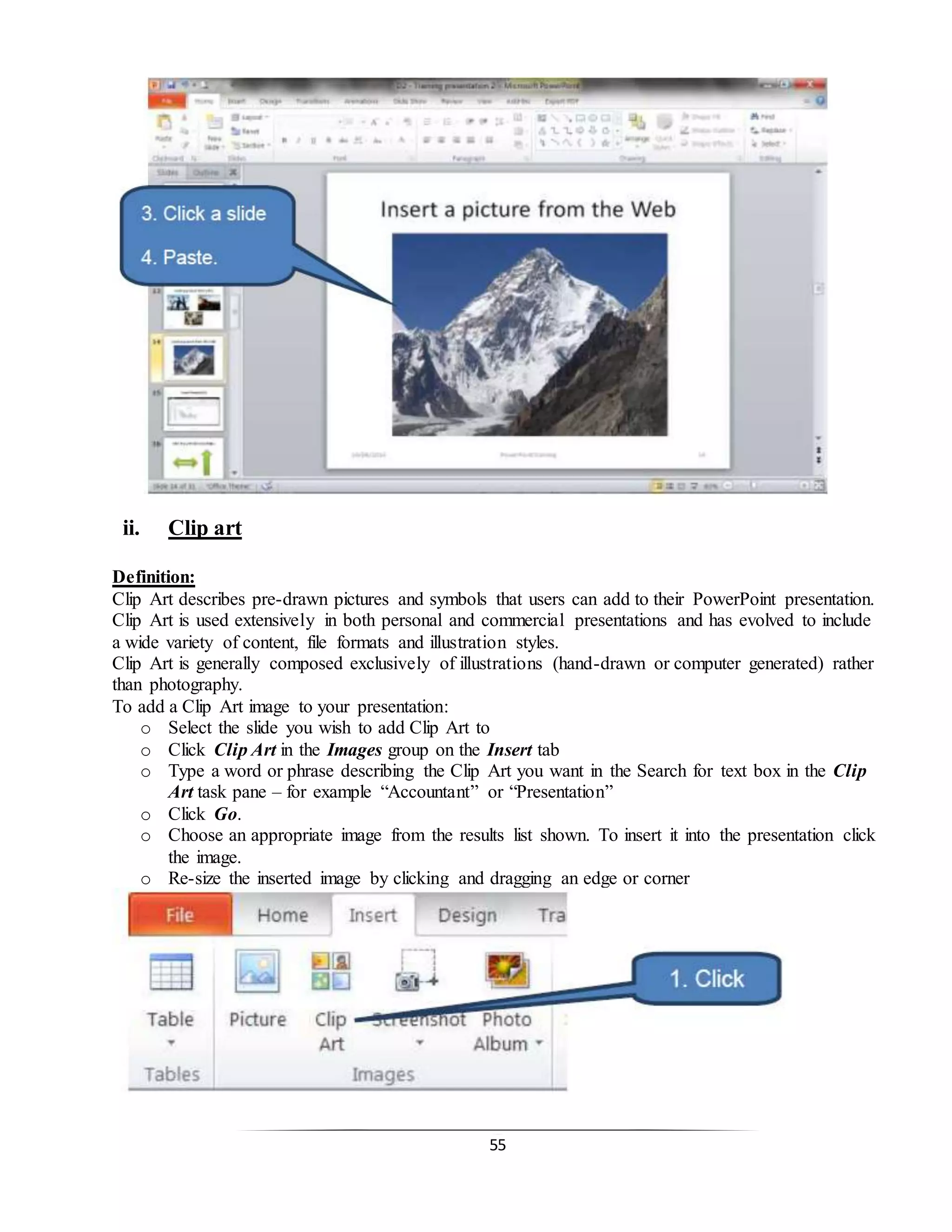 55
ii. Clip art
Definition:
Clip Art describes pre-drawn pictures and symbols that users can add to their PowerPoint presentation.
Clip Art is used extensively in both personal and commercial presentations and has evolved to include
a wide variety of content, file formats and illustration styles.
Clip Art is generally composed exclusively of illustrations (hand-drawn or computer generated) rather
than photography.
To add a Clip Art image to your presentation:
o Select the slide you wish to add Clip Art to
o Click Clip Art in the Images group on the Insert tab
o Type a word or phrase describing the Clip Art you want in the Search for text box in the Clip
Art task pane – for example “Accountant” or “Presentation”
o Click Go.
o Choose an appropriate image from the results list shown. To insert it into the presentation click
the image.
o Re-size the inserted image by clicking and dragging an edge or corner
 