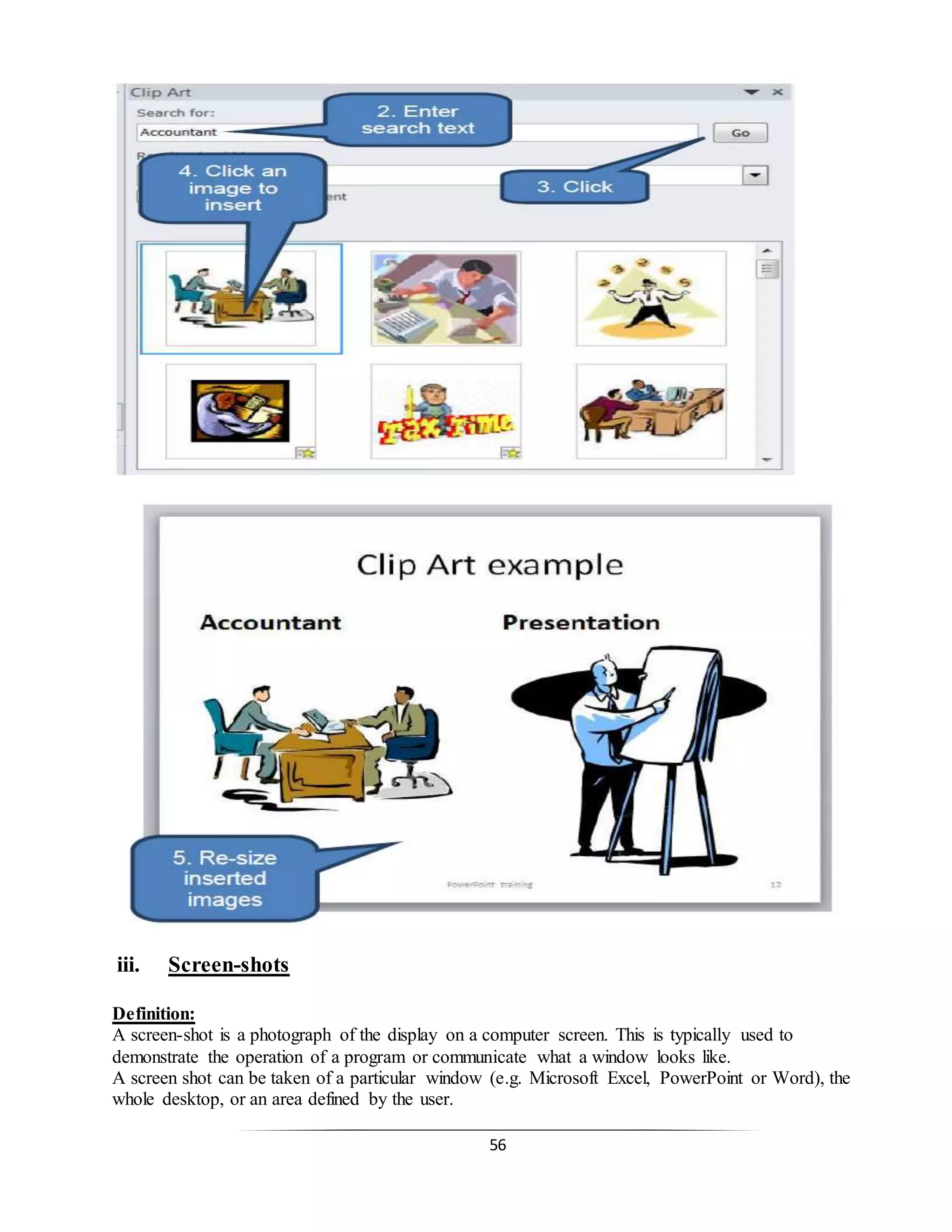 56
iii. Screen-shots
Definition:
A screen-shot is a photograph of the display on a computer screen. This is typically used to
demonstrate the operation of a program or communicate what a window looks like.
A screen shot can be taken of a particular window (e.g. Microsoft Excel, PowerPoint or Word), the
whole desktop, or an area defined by the user.
 
