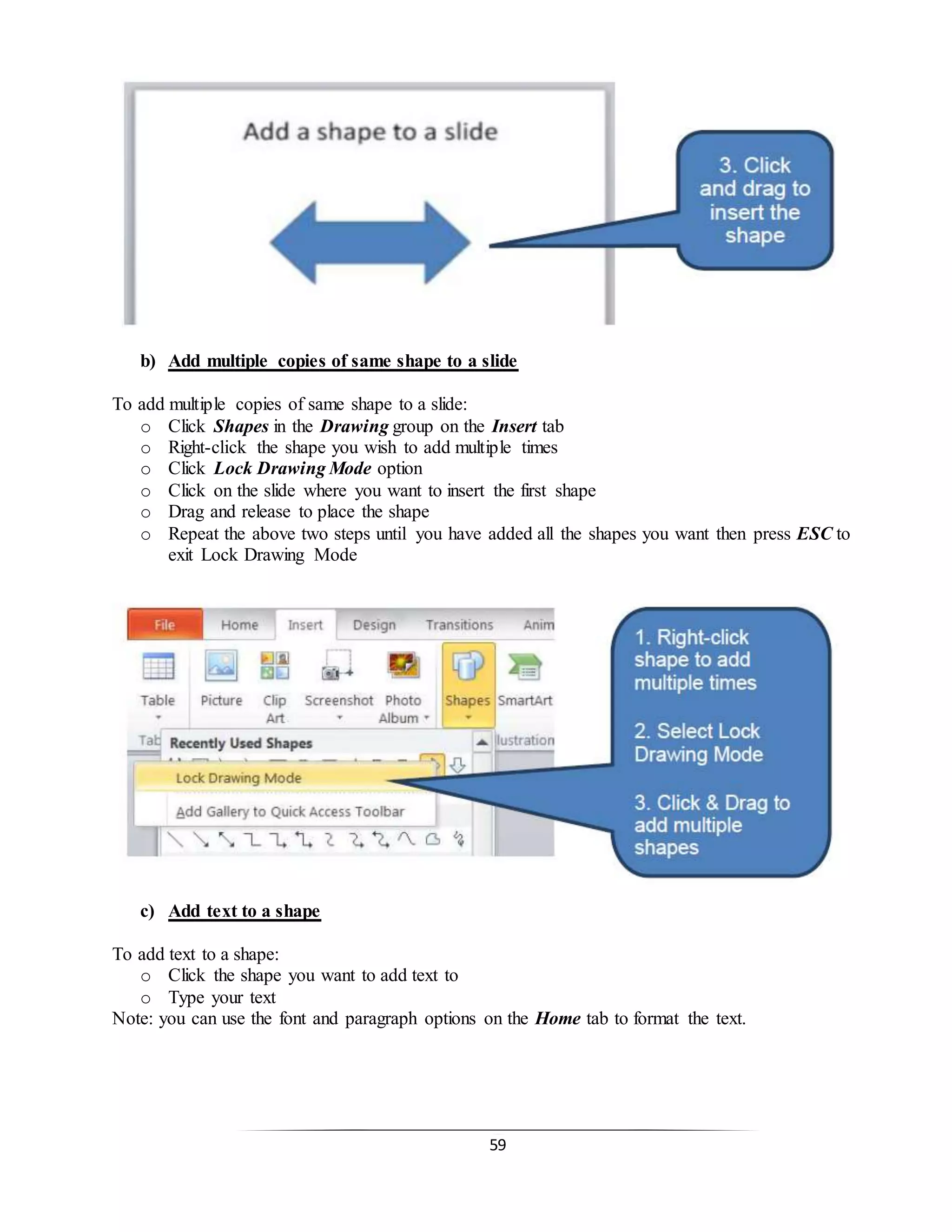 59
b) Add multiple copies of same shape to a slide
To add multiple copies of same shape to a slide:
o Click Shapes in the Drawing group on the Insert tab
o Right-click the shape you wish to add multiple times
o Click Lock Drawing Mode option
o Click on the slide where you want to insert the first shape
o Drag and release to place the shape
o Repeat the above two steps until you have added all the shapes you want then press ESC to
exit Lock Drawing Mode
c) Add text to a shape
To add text to a shape:
o Click the shape you want to add text to
o Type your text
Note: you can use the font and paragraph options on the Home tab to format the text.
 