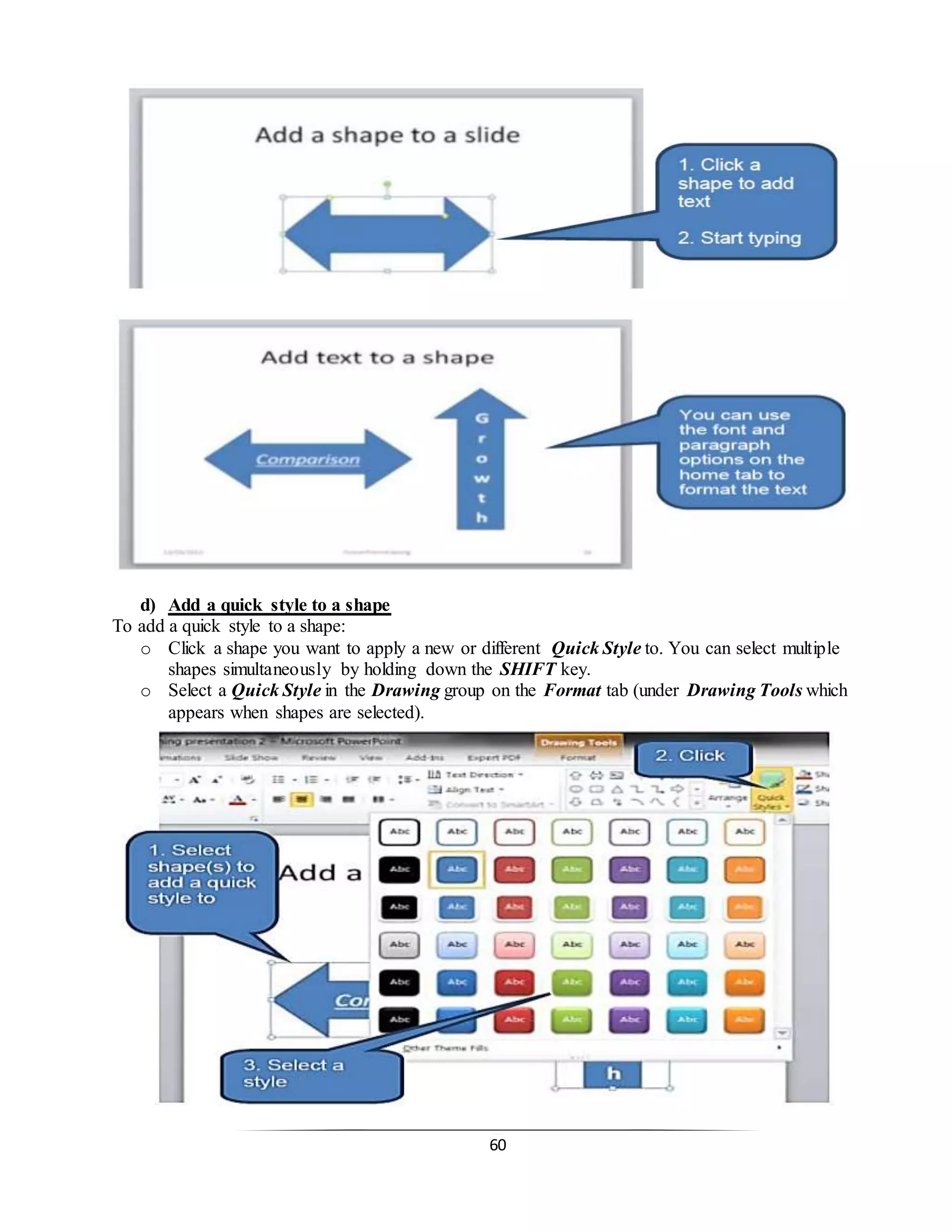 60
d) Add a quick style to a shape
To add a quick style to a shape:
o Click a shape you want to apply a new or different Quick Style to. You can select multiple
shapes simultaneously by holding down the SHIFT key.
o Select a Quick Style in the Drawing group on the Format tab (under Drawing Tools which
appears when shapes are selected).
 