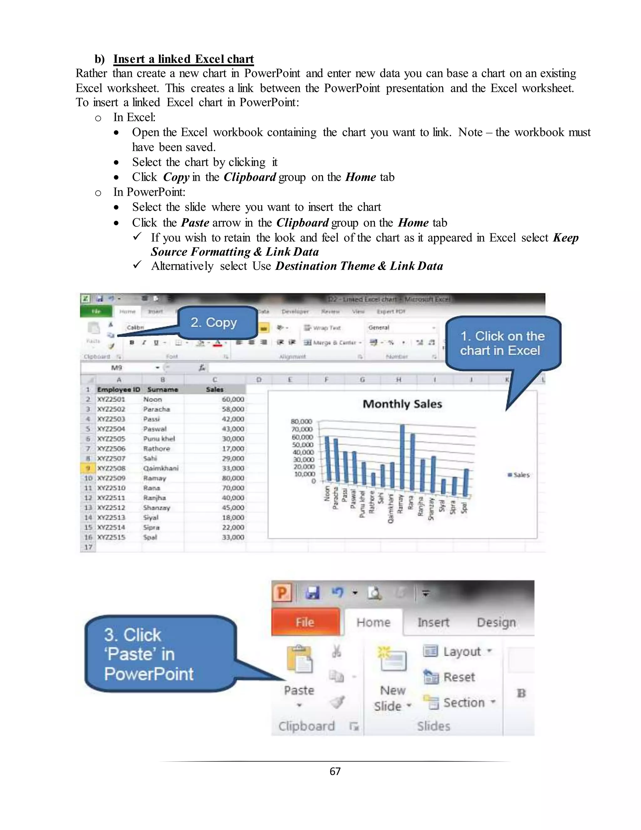 67
b) Insert a linked Excel chart
Rather than create a new chart in PowerPoint and enter new data you can base a chart on an existing
Excel worksheet. This creates a link between the PowerPoint presentation and the Excel worksheet.
To insert a linked Excel chart in PowerPoint:
o In Excel:
 Open the Excel workbook containing the chart you want to link. Note – the workbook must
have been saved.
 Select the chart by clicking it
 Click Copy in the Clipboard group on the Home tab
o In PowerPoint:
 Select the slide where you want to insert the chart
 Click the Paste arrow in the Clipboard group on the Home tab
 If you wish to retain the look and feel of the chart as it appeared in Excel select Keep
Source Formatting & Link Data
 Alternatively select Use Destination Theme & Link Data
 