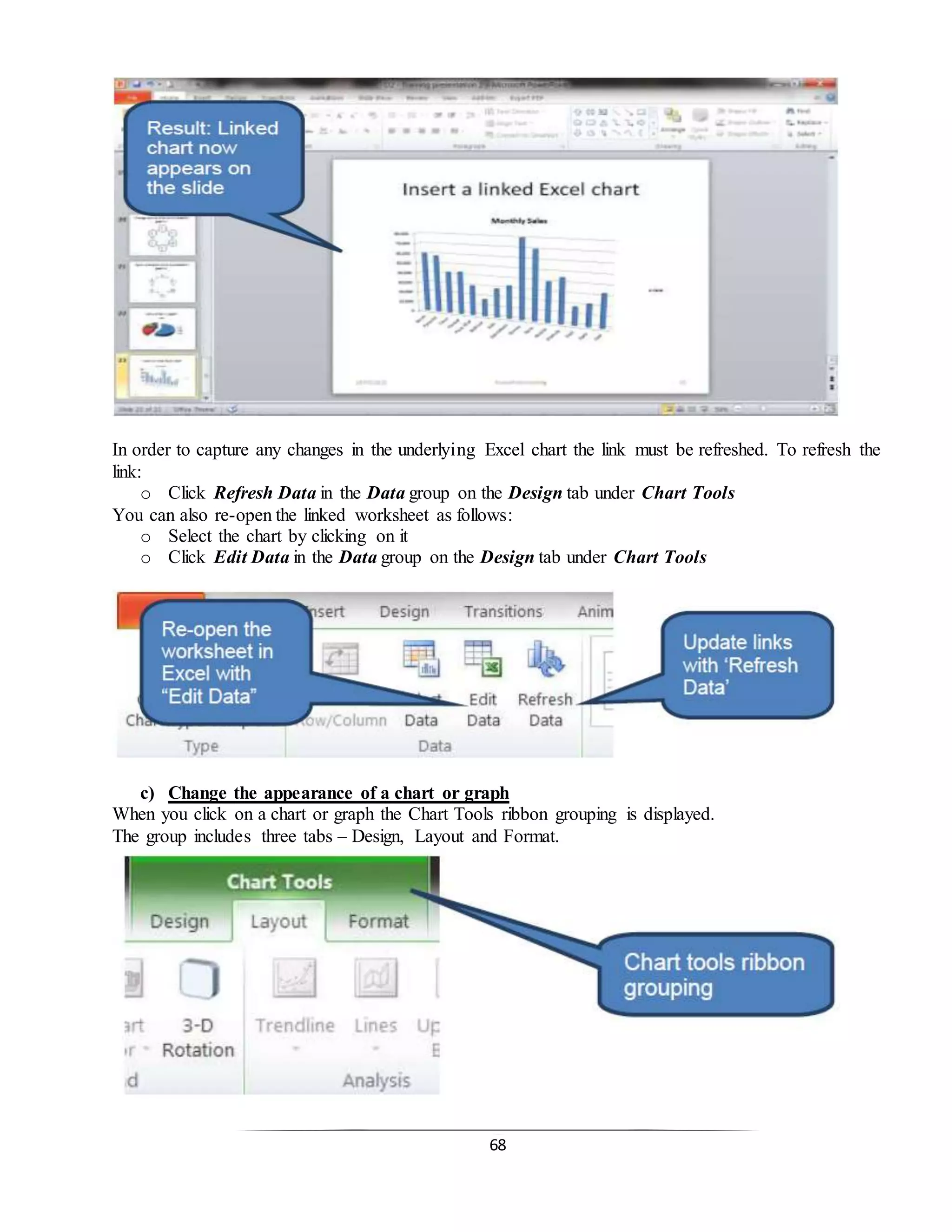 68
In order to capture any changes in the underlying Excel chart the link must be refreshed. To refresh the
link:
o Click Refresh Data in the Data group on the Design tab under Chart Tools
You can also re-open the linked worksheet as follows:
o Select the chart by clicking on it
o Click Edit Data in the Data group on the Design tab under Chart Tools
c) Change the appearance of a chart or graph
When you click on a chart or graph the Chart Tools ribbon grouping is displayed.
The group includes three tabs – Design, Layout and Format.
 