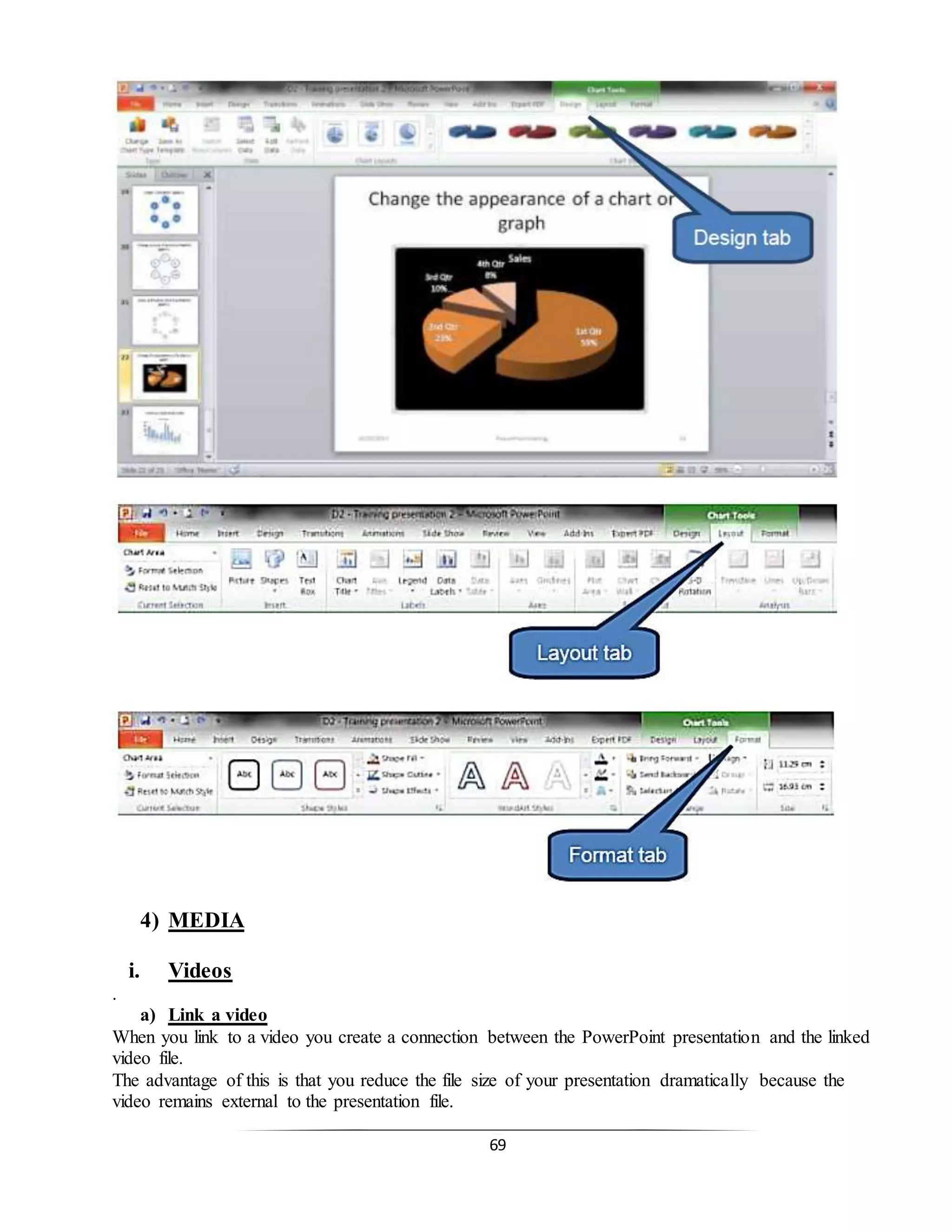 69
4) MEDIA
i. Videos
.
a) Link a video
When you link to a video you create a connection between the PowerPoint presentation and the linked
video file.
The advantage of this is that you reduce the file size of your presentation dramatically because the
video remains external to the presentation file.
 