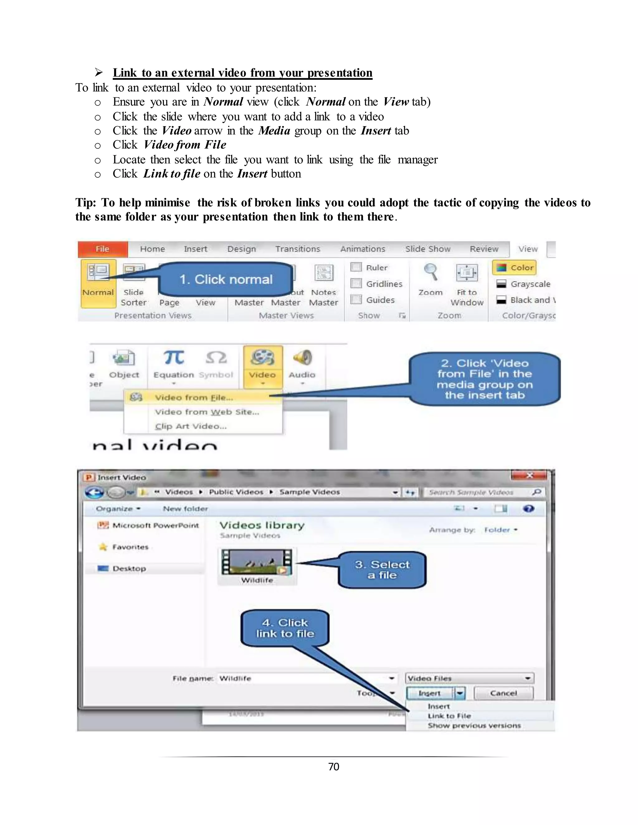 70
 Link to an external video from your presentation
To link to an external video to your presentation:
o Ensure you are in Normal view (click Normal on the View tab)
o Click the slide where you want to add a link to a video
o Click the Video arrow in the Media group on the Insert tab
o Click Video from File
o Locate then select the file you want to link using the file manager
o Click Link to file on the Insert button
Tip: To help minimise the risk of broken links you could adopt the tactic of copying the videos to
the same folder as your presentation then link to them there.
 