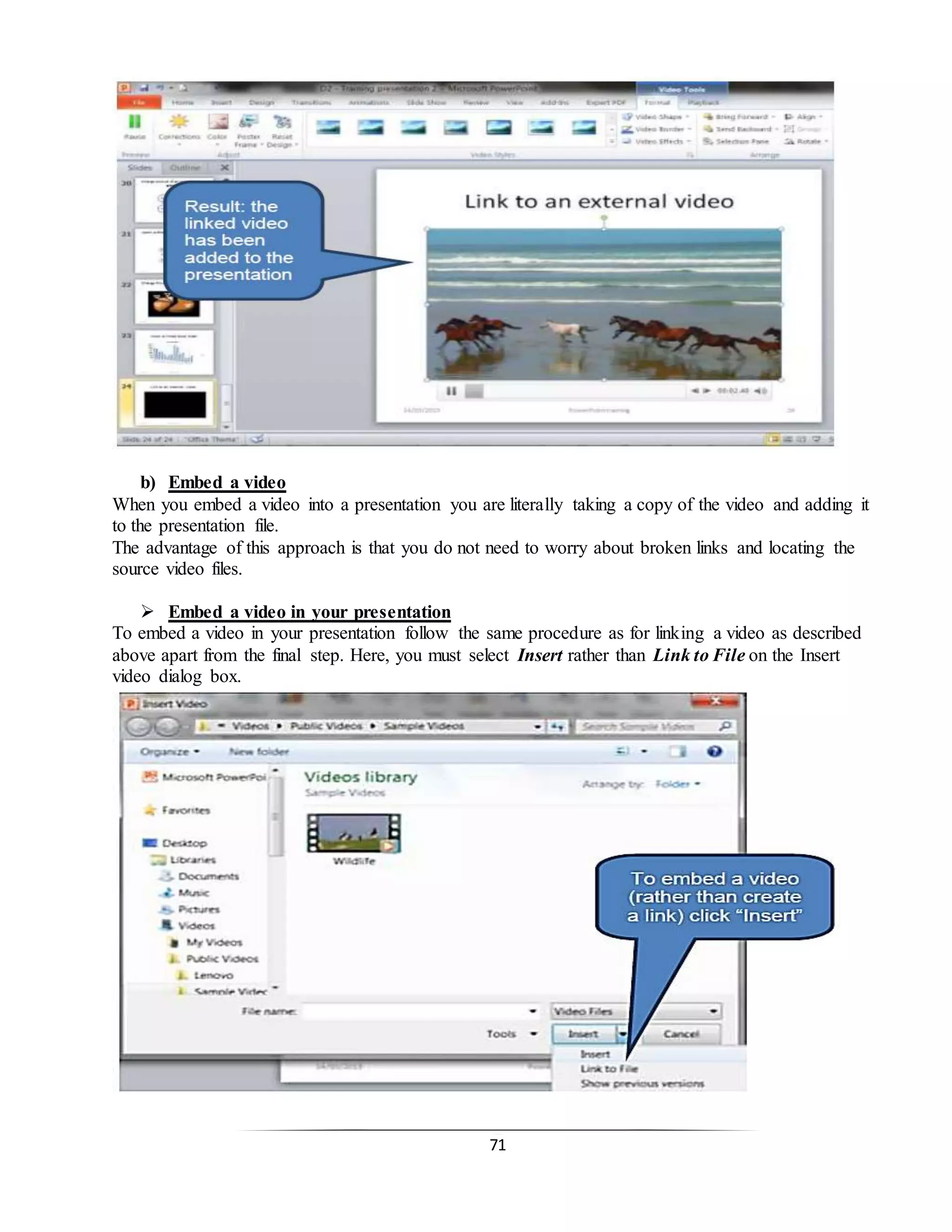 71
b) Embed a video
When you embed a video into a presentation you are literally taking a copy of the video and adding it
to the presentation file.
The advantage of this approach is that you do not need to worry about broken links and locating the
source video files.
 Embed a video in your presentation
To embed a video in your presentation follow the same procedure as for linking a video as described
above apart from the final step. Here, you must select Insert rather than Link to File on the Insert
video dialog box.
 