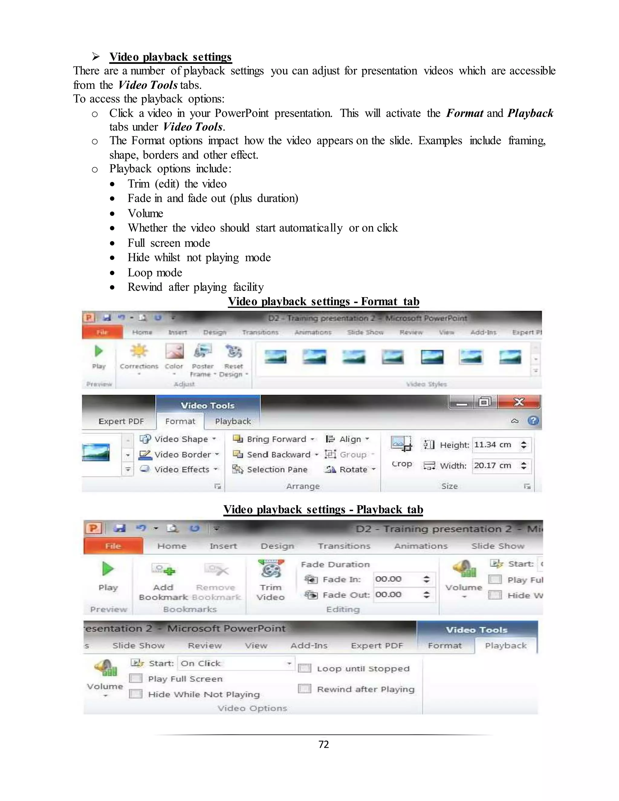 72
 Video playback settings
There are a number of playback settings you can adjust for presentation videos which are accessible
from the Video Tools tabs.
To access the playback options:
o Click a video in your PowerPoint presentation. This will activate the Format and Playback
tabs under Video Tools.
o The Format options impact how the video appears on the slide. Examples include framing,
shape, borders and other effect.
o Playback options include:
 Trim (edit) the video
 Fade in and fade out (plus duration)
 Volume
 Whether the video should start automatically or on click
 Full screen mode
 Hide whilst not playing mode
 Loop mode
 Rewind after playing facility
Video playback settings - Format tab
Video playback settings - Playback tab
 