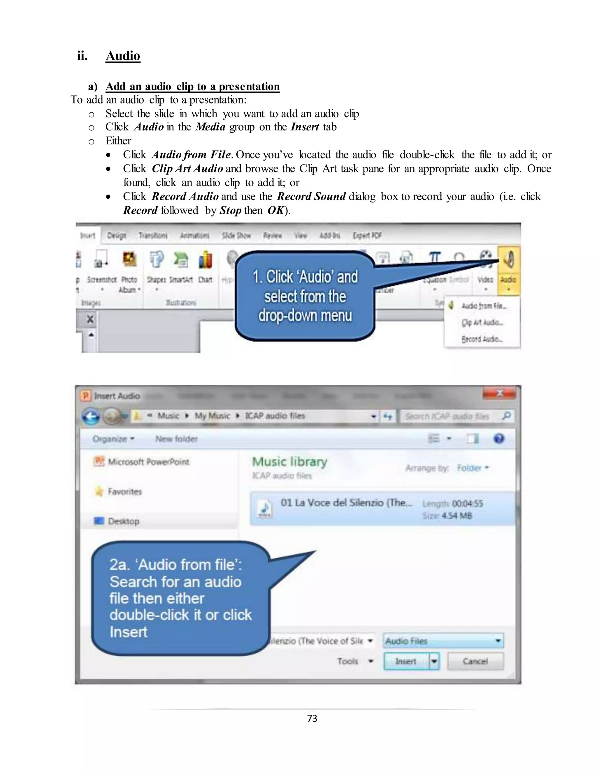 73
ii. Audio
a) Add an audio clip to a presentation
To add an audio clip to a presentation:
o Select the slide in which you want to add an audio clip
o Click Audio in the Media group on the Insert tab
o Either
 Click Audio from File. Once you’ve located the audio file double-click the file to add it; or
 Click Clip Art Audio and browse the Clip Art task pane for an appropriate audio clip. Once
found, click an audio clip to add it; or
 Click Record Audio and use the Record Sound dialog box to record your audio (i.e. click
Record followed by Stop then OK).
 
