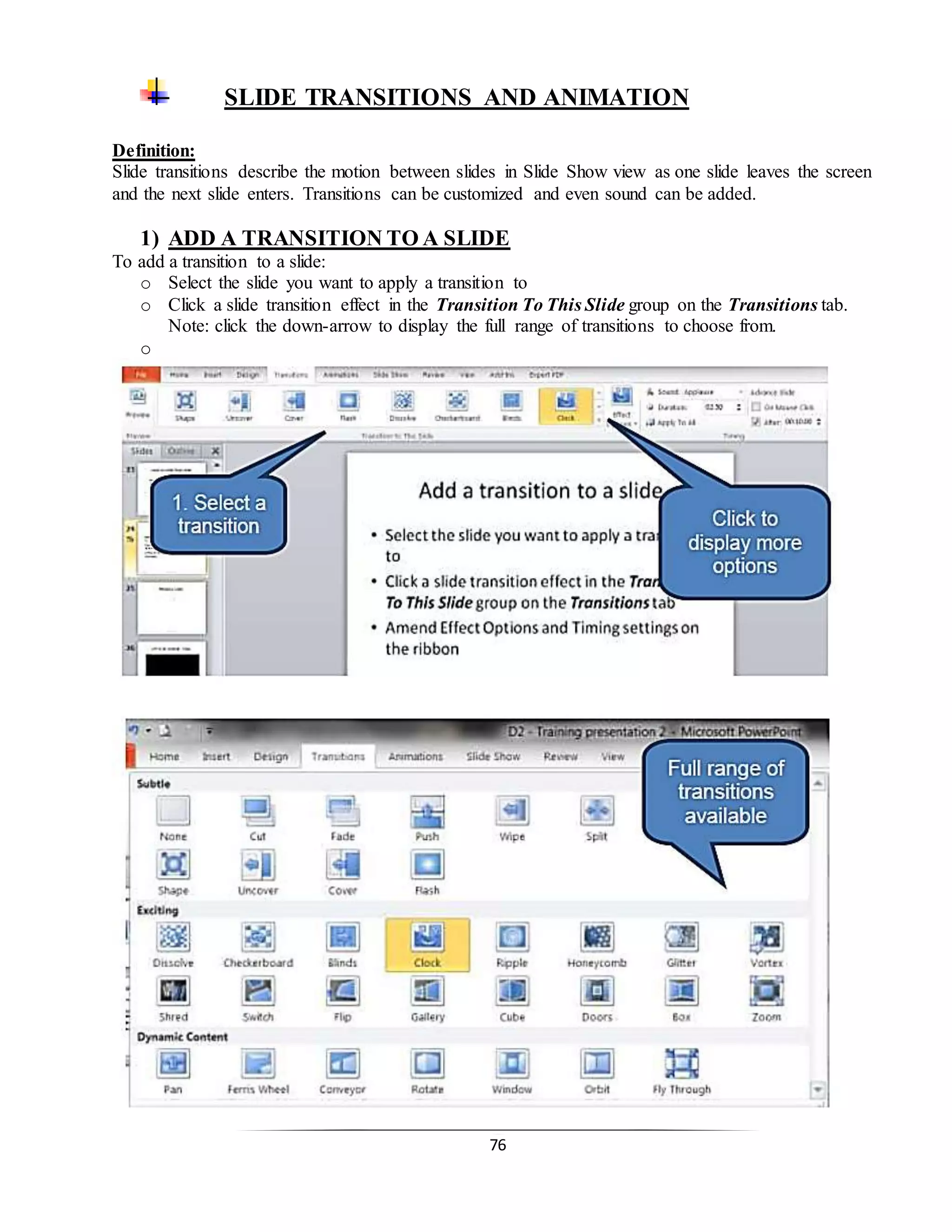 76
SLIDE TRANSITIONS AND ANIMATION
Definition:
Slide transitions describe the motion between slides in Slide Show view as one slide leaves the screen
and the next slide enters. Transitions can be customized and even sound can be added.
1) ADD A TRANSITION TO A SLIDE
To add a transition to a slide:
o Select the slide you want to apply a transition to
o Click a slide transition effect in the Transition To This Slide group on the Transitions tab.
Note: click the down-arrow to display the full range of transitions to choose from.
o
 
