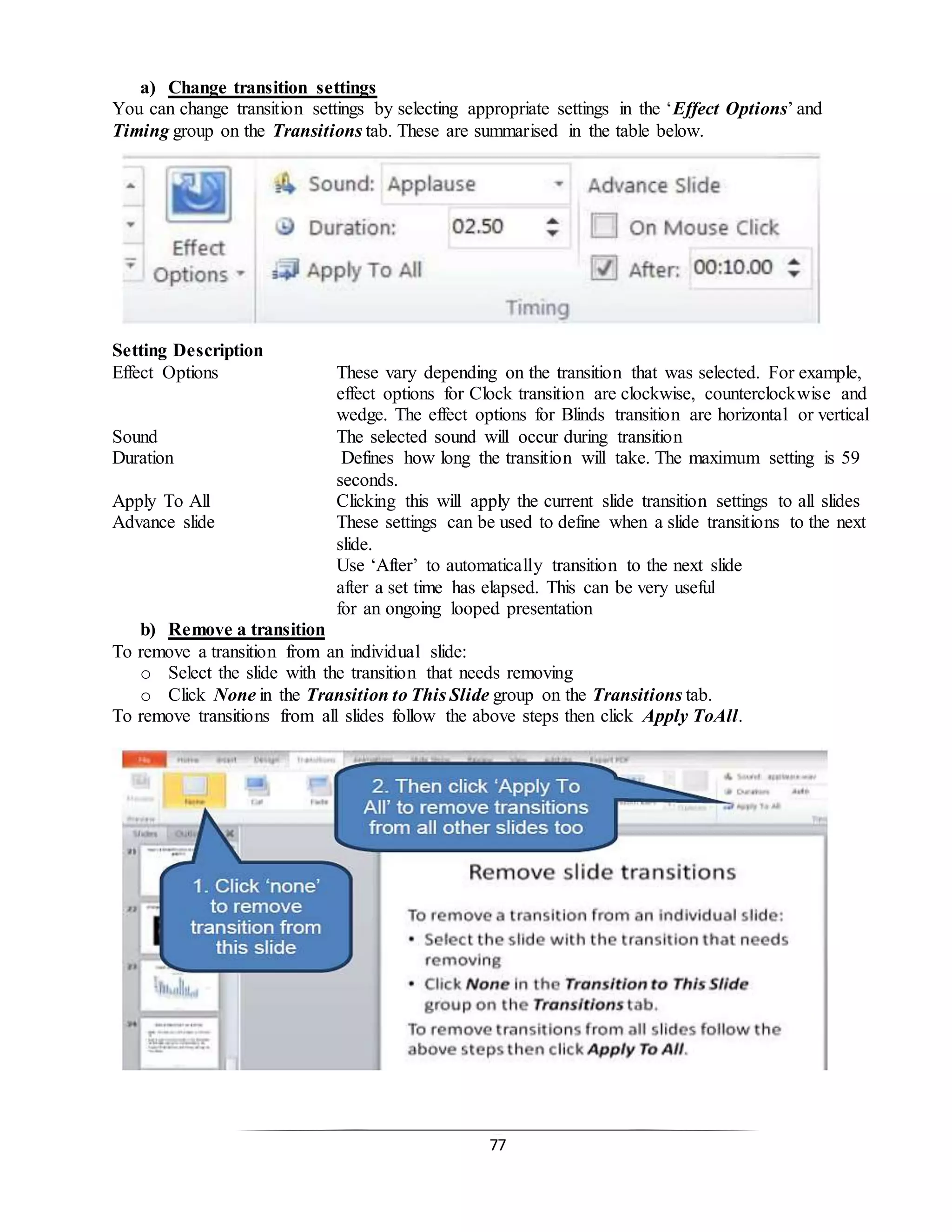 77
a) Change transition settings
You can change transition settings by selecting appropriate settings in the ‘Effect Options’ and
Timing group on the Transitions tab. These are summarised in the table below.
Setting Description
Effect Options These vary depending on the transition that was selected. For example,
effect options for Clock transition are clockwise, counterclockwise and
wedge. The effect options for Blinds transition are horizontal or vertical
Sound The selected sound will occur during transition
Duration Defines how long the transition will take. The maximum setting is 59
seconds.
Apply To All Clicking this will apply the current slide transition settings to all slides
Advance slide These settings can be used to define when a slide transitions to the next
slide.
Use ‘After’ to automatically transition to the next slide
after a set time has elapsed. This can be very useful
for an ongoing looped presentation
b) Remove a transition
To remove a transition from an individual slide:
o Select the slide with the transition that needs removing
o Click None in the Transition to This Slide group on the Transitions tab.
To remove transitions from all slides follow the above steps then click Apply ToAll.
 
