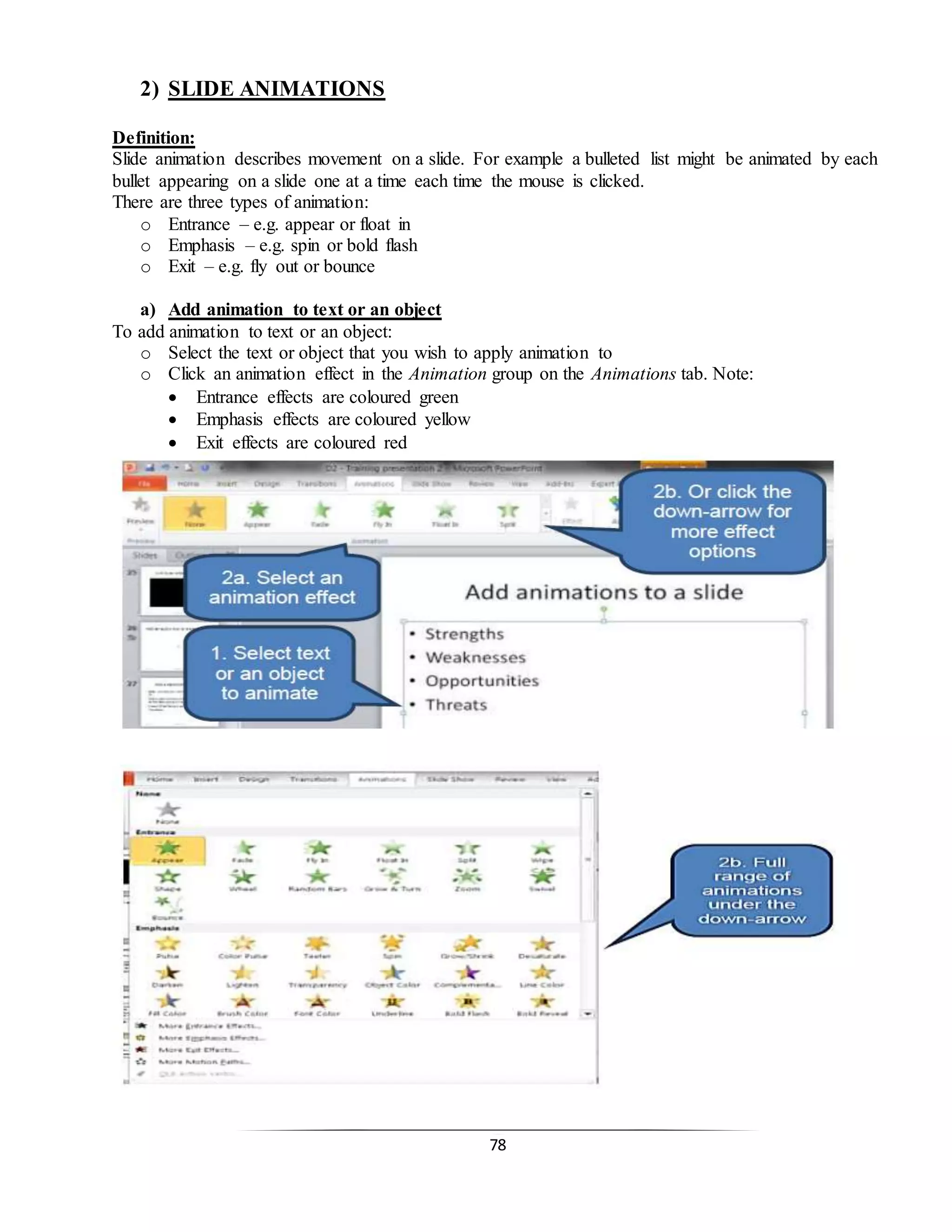 78
2) SLIDE ANIMATIONS
Definition:
Slide animation describes movement on a slide. For example a bulleted list might be animated by each
bullet appearing on a slide one at a time each time the mouse is clicked.
There are three types of animation:
o Entrance – e.g. appear or float in
o Emphasis – e.g. spin or bold flash
o Exit – e.g. fly out or bounce
a) Add animation to text or an object
To add animation to text or an object:
o Select the text or object that you wish to apply animation to
o Click an animation effect in the Animation group on the Animations tab. Note:
 Entrance effects are coloured green
 Emphasis effects are coloured yellow
 Exit effects are coloured red
 