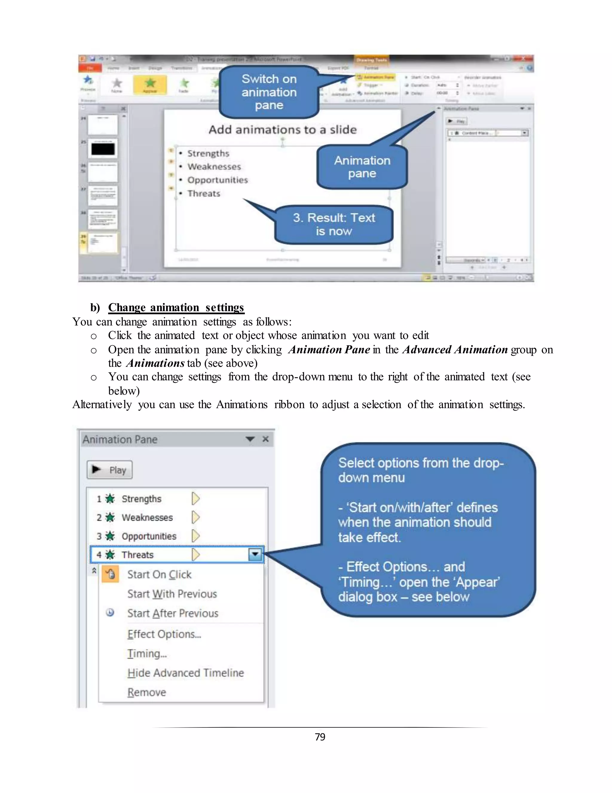 79
b) Change animation settings
You can change animation settings as follows:
o Click the animated text or object whose animation you want to edit
o Open the animation pane by clicking Animation Pane in the Advanced Animation group on
the Animations tab (see above)
o You can change settings from the drop-down menu to the right of the animated text (see
below)
Alternatively you can use the Animations ribbon to adjust a selection of the animation settings.
 