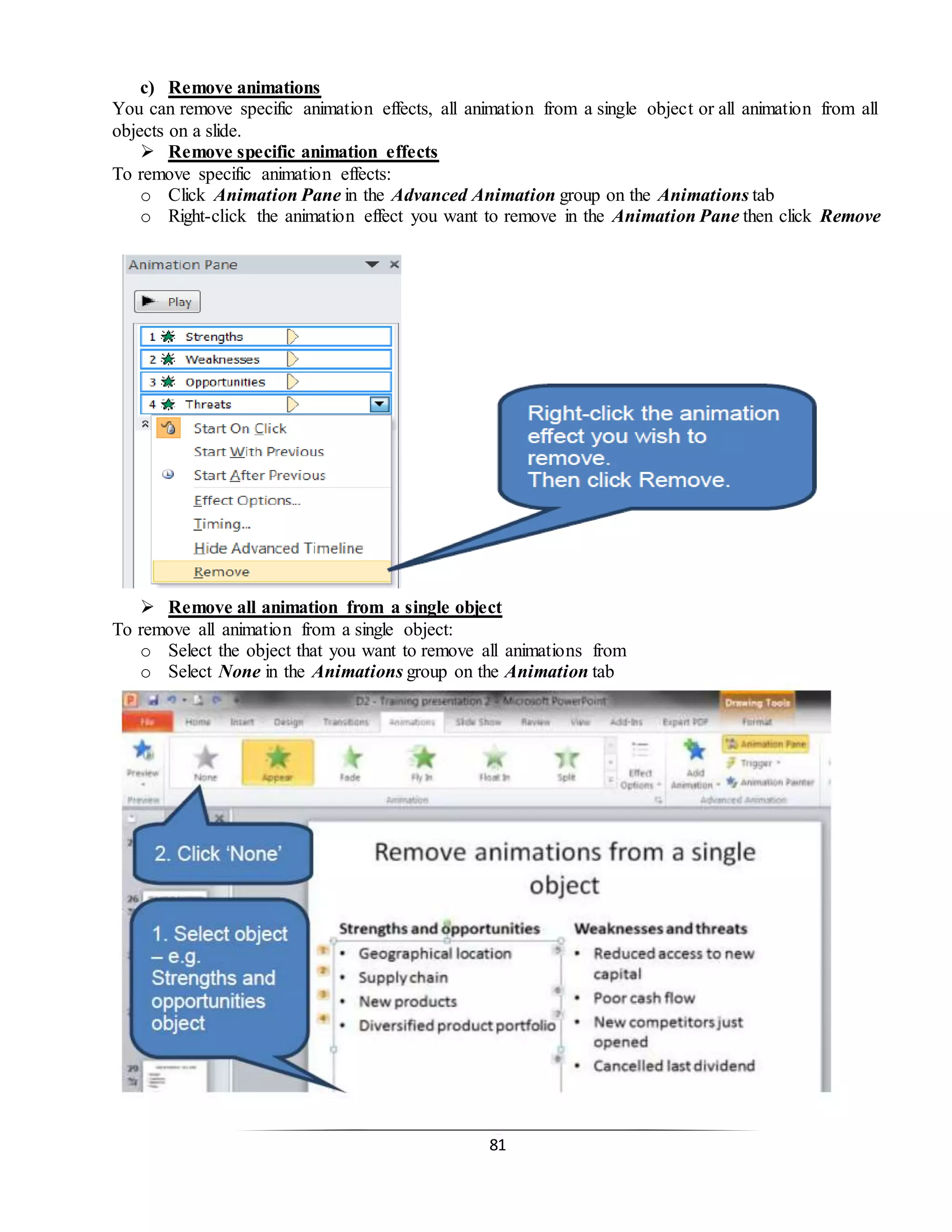 81
c) Remove animations
You can remove specific animation effects, all animation from a single object or all animation from all
objects on a slide.
 Remove specific animation effects
To remove specific animation effects:
o Click Animation Pane in the Advanced Animation group on the Animations tab
o Right-click the animation effect you want to remove in the Animation Pane then click Remove
 Remove all animation from a single object
To remove all animation from a single object:
o Select the object that you want to remove all animations from
o Select None in the Animations group on the Animation tab
 