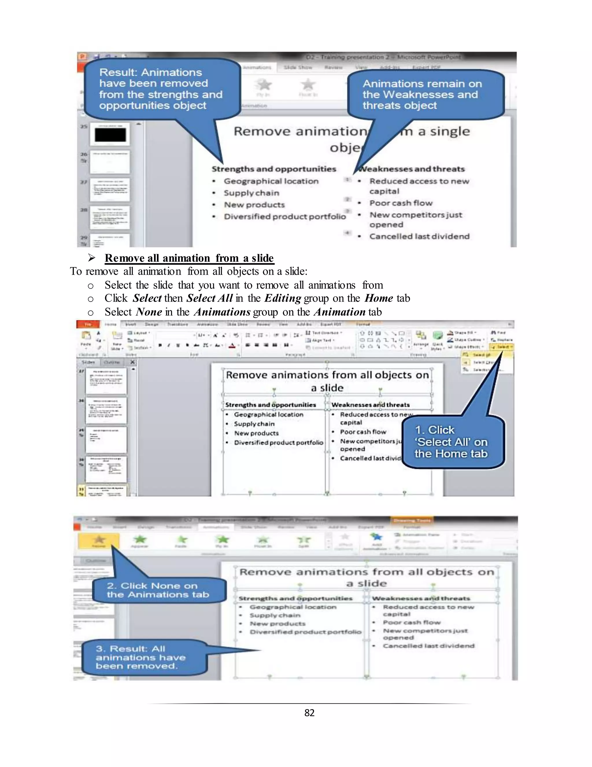 82
 Remove all animation from a slide
To remove all animation from all objects on a slide:
o Select the slide that you want to remove all animations from
o Click Select then Select All in the Editing group on the Home tab
o Select None in the Animations group on the Animation tab
 