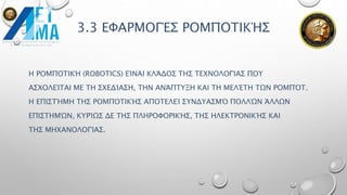 3.3 ΕΦΑΡΜΟΓΈΣ ΡΟΜΠΟΤΙΚΉΣ
Η ΡΟΜΠΟΤΙΚΉ (ROBOTICS) ΕΊΝΑΙ ΚΛΆΔΟΣ ΤΗΣ ΤΕΧΝΟΛΟΓΊΑΣ ΠΟΥ
ΑΣΧΟΛΕΊΤΑΙ ΜΕ ΤΗ ΣΧΕΔΊΑΣΗ, ΤΗΝ ΑΝΆΠΤΥΞΗ ΚΑΙ ΤΗ ΜΕΛΈΤΗ ΤΩΝ ΡΟΜΠΌΤ.
Η ΕΠΙΣΤΉΜΗ ΤΗΣ ΡΟΜΠΟΤΙΚΉΣ ΑΠΟΤΕΛΕΊ ΣΥΝΔΥΑΣΜΌ ΠΟΛΛΏΝ ΆΛΛΩΝ
ΕΠΙΣΤΗΜΏΝ, ΚΥΡΊΩΣ ΔΕ ΤΗΣ ΠΛΗΡΟΦΟΡΙΚΉΣ, ΤΗΣ ΗΛΕΚΤΡΟΝΙΚΉΣ ΚΑΙ
ΤΗΣ ΜΗΧΑΝΟΛΟΓΊΑΣ.
 