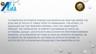 ΤΑ ΡΟΜΠΟΤΙΚΆ ΣΥΣΤΉΜΑΤΑ ΣΥΝΕΧΏΣ ΕΞΕΛΊΣΣΟΝΤΑΙ ΚΑΙ ΕΊΝΑΙ ΉΔΗ ΜΈΡΟΣ ΤΗΣ
ΖΩΉΣ ΜΑΣ ΣΕ ΠΟΛΛΟΎΣ ΤΟΜΕΊΣ ΌΠΩΣ ΣΤΗ ΒΙΟΜΗΧΑΝΊΑ, ΤΗΝ ΙΑΤΡΙΚΉ, ΤΗ
ΔΙΑΣΚΈΔΑΣΗ ΚΑΙ ΤΗΝ ΠΡΟΣΩΠΙΚΉ ΒΟΉΘΕΙΑ. ΛΌΓΩ ΤΗΣ ΑΛΜΑΤΌΔΟΥΣ
ΠΡΟΌΔΟΥ ΤΗΣ ΤΕΧΝΟΛΟΓΊΑΣ ΤΑ ΡΟΜΠΌΤ ΕΞΕΛΊΧΘΗΚΑΝ ΣΕ ΕΥΦΥΕΊ ΚΑΙ
ΑΥΤΌΝΟΜΑ, ΔΗΛΑΔΉ ΔΕΝ ΕΚΤΕΛΟΎΝ ΜΙΑ ΑΛΛΗΛΟΥΧΊΑ ΠΡΟΓΡΑΜΜΑΤΙΣΜΈΝΩΝ
ΚΙΝΉΣΕΩΝ ΑΛΛΆ ΜΗΧΑΝΏΝ ΠΟΥ ΕΊΝΑΙ ΣΕ ΘΈΣΗ ΝΑ ΠΑΊΡΝΟΥΝ ΑΠΟΦΆΣΕΙΣ, ΝΑ
ΑΥΤΕΝΕΡΓΟΎΝ, ΝΑ ΜΑΘΑΊΝΟΥΝ, ΚΑΙ ΓΕΝΙΚΆ ΝΑ ΕΠΙΤΕΛΟΎΝ ΕΚΕΊΝΕΣ ΤΙΣ
ΛΕΙΤΟΥΡΓΊΕΣ ΠΟΥ ΚΑΤΆΚΑΝΌΝΑ ΑΠΟΔΊΔΟΥΜΕ ΣΤΗΝ ΑΝΘΡΏΠΙΝΗ ΦΎΣΗ.
 