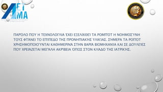 ΠΑΡΌΛΟ ΠΟΥ Η ΤΕΧΝΟΛΟΓΛΙΑ ΈΧΕΙ ΕΞΕΛΙΧΘΕΊ ΤΑ ΡΟΜΠΌΤ Η ΝΟΗΜΟΣΎΝΗ
ΤΟΥΣ ΦΤΆΝΕΙ ΤΟ ΕΠΊΠΕΔΟ ΤΗΣ ΠΡΟΝΗΠΙΑΚΉΣ ΥΛΙΚΊΑΣ. ΣΉΜΕΡΑ ΤΑ ΡΟΠΌΤ
ΧΡΗΣΗΜΟΠΟΙΟΎΝΤΑΙ ΚΑΘΗΜΕΡΙΝΆ ΣΤΗΝ ΒΑΡΙΆ ΒΙΟΜΗΧΑΝΊΑ ΚΑΙ ΣΕ ΔΟΥΛΕΊΕΣ
ΠΟΥ ΧΡΕΙΆΖΕΤΑΙ ΜΕΓΆΛΗ ΑΚΡΊΒΕΙΑ ΌΠΩΣ ΣΤΟΝ ΚΛΆΔΟ ΤΗΣ ΙΑΤΡΙΚΉΣ.
 