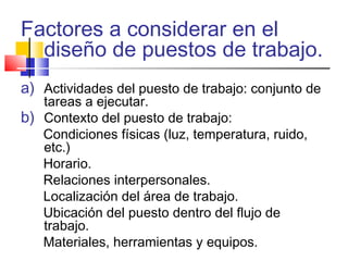 Factores a considerar en el
diseño de puestos de trabajo.
a) Actividades del puesto de trabajo: conjunto de
tareas a ejecutar.
b) Contexto del puesto de trabajo:
Condiciones físicas (luz, temperatura, ruido,
etc.)
Horario.
Relaciones interpersonales.
Localización del área de trabajo.
Ubicación del puesto dentro del flujo de
trabajo.
Materiales, herramientas y equipos.
 