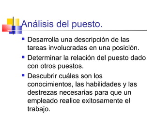 Análisis del puesto.
 Desarrolla una descripción de las
tareas involucradas en una posición.
 Determinar la relación del puesto dado
con otros puestos.
 Descubrir cuáles son los
conocimientos, las habilidades y las
destrezas necesarias para que un
empleado realice exitosamente el
trabajo.
 