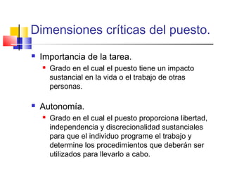Dimensiones críticas del puesto.
 Importancia de la tarea.
 Grado en el cual el puesto tiene un impacto
sustancial en la vida o el trabajo de otras
personas.
 Autonomía.
 Grado en el cual el puesto proporciona libertad,
independencia y discrecionalidad sustanciales
para que el individuo programe el trabajo y
determine los procedimientos que deberán ser
utilizados para llevarlo a cabo.
 