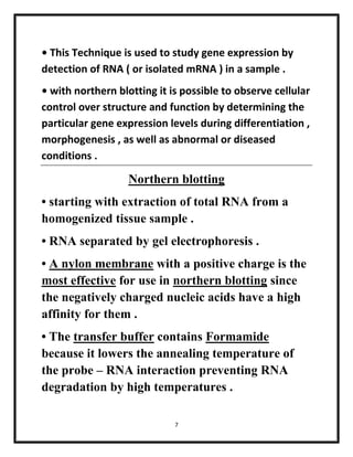 7
• This Technique is used to study gene expression by
detection of RNA ( or isolated mRNA ) in a sample .
• with northern blotting it is possible to observe cellular
control over structure and function by determining the
particular gene expression levels during differentiation ,
morphogenesis , as well as abnormal or diseased
conditions .
Northern blotting
• starting with extraction of total RNA from a
homogenized tissue sample .
• RNA separated by gel electrophoresis .
• A nylon membrane with a positive charge is the
most effective for use in northern blotting since
the negatively charged nucleic acids have a high
affinity for them .
• The transfer buffer contains Formamide
because it lowers the annealing temperature of
the probe – RNA interaction preventing RNA
degradation by high temperatures .
 