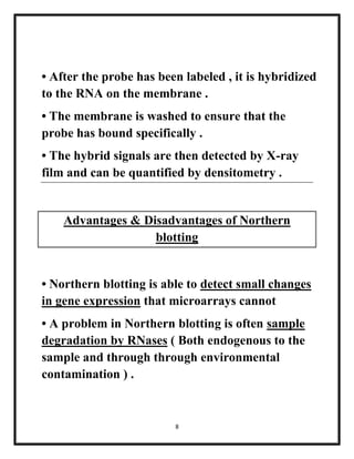 8
• After the probe has been labeled , it is hybridized
to the RNA on the membrane .
• The membrane is washed to ensure that the
probe has bound specifically .
• The hybrid signals are then detected by X-ray
film and can be quantified by densitometry .
Advantages & Disadvantages of Northern
blotting
• Northern blotting is able to detect small changes
in gene expression that microarrays cannot
• A problem in Northern blotting is often sample
degradation by RNases ( Both endogenous to the
sample and through through environmental
contamination ) .
 