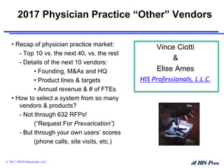 2017 Physician Practice “Other” Vendors
• Recap of physician practice market:
- Top 10 vs. the next 40, vs. the rest
- Details of the next 10 vendors:
• Founding, M&As and HQ
• Product lines & targets
• Annual revenue & # of FTEs
• How to select a system from so many
vendors & products?
- Not through 632 RFPs!
(“Request For Prevarication”)
- But through your own users’ scores
(phone calls, site visits, etc.)
© 2017 HIS Professionals, LLC
Vince Ciotti
&
Elise Ames
HIS Professionals, L.L.C.
 
