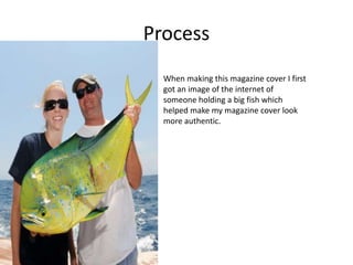 Process
When making this magazine cover I first
got an image of the internet of
someone holding a big fish which
helped make my magazine cover look
more authentic.
 
