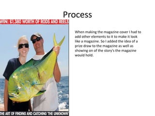 Process
When making the magazine cover I had to
add other elements to it to make it look
like a magazine. So I added the idea of a
prize draw to the magazine as well as
showing on of the story's the magazine
would hold.
 