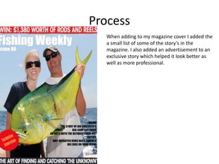 Process
When adding to my magazine cover I added the
a small list of some of the story's in the
magazine. I also added an advertisement to an
exclusive story which helped it look better as
well as more professional.
 