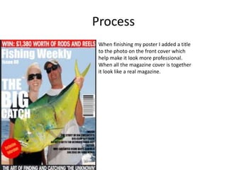 Process
When finishing my poster I added a title
to the photo on the front cover which
help make it look more professional.
When all the magazine cover is together
it look like a real magazine.
 