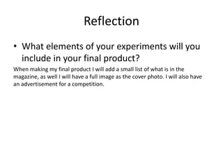 Reflection
• What elements of your experiments will you
include in your final product?
When making my final product I will add a small list of what is in the
magazine, as well I will have a full image as the cover photo. I will also have
an advertisement for a competition.
 