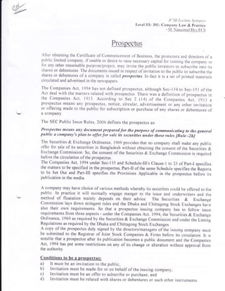 K'SJ] Leuurc ,),no]'s.s j.s'
Level III: 301: Company Law & practice
- IVI. Naseemul H),e FCS
Prospectus
After obtaining the Certificate of Commencement of Business, the promoters and directors of a
public limited company, if unable or desire to raise necessary capitai for running the companv- or
for any other reasonable purpose/project, may invite the publii investors to subscrib.lnto it,
shares or debentures. The documents issued in respect of invitation to the public to subscribe the
shares or debentures of a company is called prospectus. In fact it is a set of printed materials
circulated and advertised in the newspapers.
The Companies Act, 1994 has not defined prospectus, although Sec-134to Sec-151 of,the
Act deal with the matters related with prospectus. There rvas a definition of prospectus in
the Companies Act, 1913 According to Sec 2 (14) of the Companies Act, tOt: a
prospectus means any prospectus, notice, circular, advertisement or any other invitation
or offering made to the public for subscription or purchase of any sharei or debentures of
a company.
The SEC Public Issue Rules, 2006 defines the prospectus as.
Prospectus means any document prepared for the purpose of communicating to the genernl
pttblic & compsny's plan to affirfor sale its securities under tlese rutes [Rile -2h]
The Securities & Exchange Ordinance, 1969 provides that no company shall make any public
offer for sale of its securities in Bangladesh without obtaining the ionsent of the Securities &
Exchange Commission. So, the consent of the Securities & Exchange Commission is required
E?["ffi;ffi:'ffi:l{J1.'fi#;:]ir and Schedure-rrls cru,*or to 23 orpart-r specines
the matters to be spe,cified in the prospectus, Part-II of the same Schedule specifies the iteports
to be Set Out and Part-III specifies the Provisions Applicable in the prospectus before its
publication in the media.
A company may have choice of various methods whereby its securities could be offered to the
public. In practice it will normally engage manger to the issue and underwriters and the
method of floatation mainly depends on their advice. The Securities B. Exchange
Commission lays down stringent rules and the Dhaka and Chittagong Stock Exchanges haie
also their orvn requirements. So that a prospectus issuing
"o*puny
has to follow issue
requirethents from three aspects - under the Companies Act, D9q,lhe Securities & Exchange
Ordinance, 1969 as required by the Securities & Exchange Commission and under the Listiig
Regulations as required by the Dhaka and chittagong Stock Exchanges.
A copy of the prospectus duly signed by the directorslmanagers of ihe issuing company musr
be submitted to the Registrar of Joint Stock Companies & Firms before its-circulition. tt is
notable that a prospectus after its publication becomes a public document and the Companies
Act, 1994 has put some restrictions on any of its change or alteration without upproual f.o*
the authority.
Conditions to be a prospectus:
a) It must be an invitation to the public;
b) Invitation must be made for or on behalf of the issuing company;
c) Invitation must be an offer to subscribe or purchase; and
d) Invitation must be related with shares or debentures or such other instruments.
 