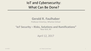 IoT and Cybersecurity:
What Can Be Done?
Gerald R. Faulhaber
Professor Emeritus, Wharton School
“IoT Security – Risks, Solutions and Ramifications”
New York, NY
April 12, 2017
4/12/2017 IoT: What Can Be Done? 1
 