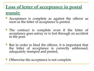 Loss of letter of acceptance in postal
transit:
 Acceptance is complete as against the offeror as
soon as the letter of a...