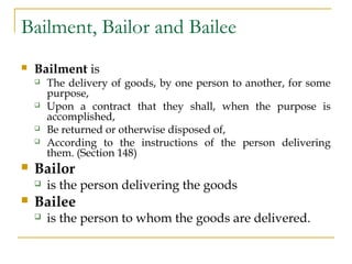Bailment, Bailor and Bailee
 Bailment is
 The delivery of goods, by one person to another, for some
purpose,
 Upon a co...