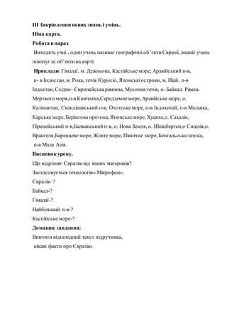 ІІІ Закріпленнянових знань і умінь.
Німа карта.
Робота впарах
Виходять учні , один учень називає географічні об’єктиЄвразії, інший учень
показує ці об’ектина карті.
Приклади:Гімалаї, м. Дежньова, Каспійське море, Аравійський п-в,
п- в Індостан, м. Рока, течія Куросіо, Японськіострови, м. Піай, п-в
Індостан, Східно- Європейськарівнина, Мусонна течія, о. Байкал. Рівень
Мертвого моря,п-в Камчатка,Середземнеморе, Аравійське море, о.
Калімантан, Скандінавський п-в, Охотськеморе, п-в Індокитай, п-в Малакка,
Карськеморе, Берінгова протока, Японськеморе, Хуанхе,о. Сахалін,
Піренейський п-в,Балканський п-в, о. Нова Земля, о. Шпіцберген,о Сицілія,о.
Врангеля,Баренцеве море, Жовте море, Північне море, Бенгальськазатока,
п-в Мала Азія.
Висновок уроку.
Що відрізняє Євразіювід інших материків?
Застосовується технологія» Мікрофон».
Євразія- ?
Байкал-?
Гімалаї-?
Найбільший п-в-?
Каспійське море-?
Домашне завдання:
Вивчити відповідний текст підручника,
цікаві факти про Євразію.
 