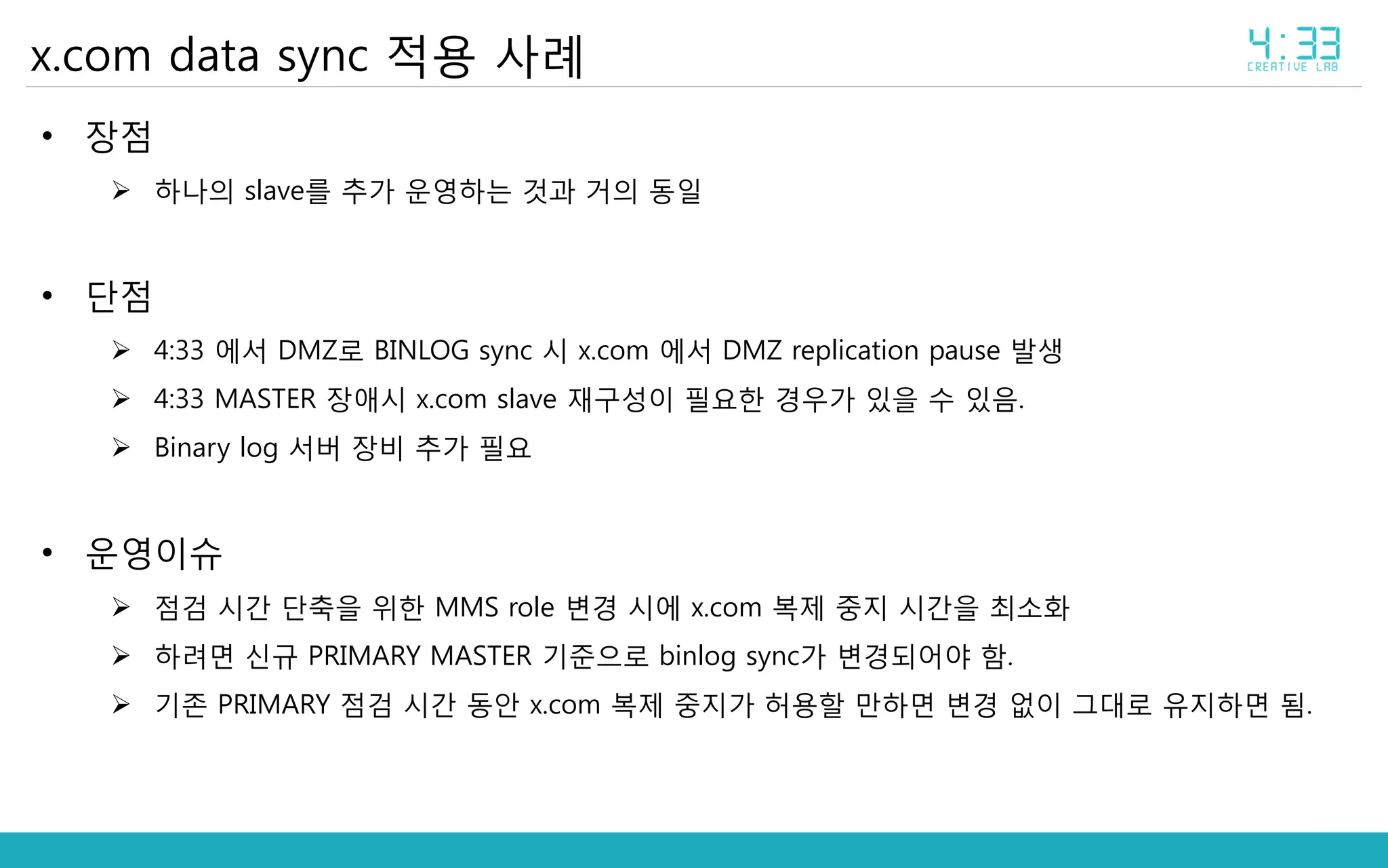 x.com data sync 적용 사례
• 장점
 하나의 slave를 추가 운영하는 것과 거의 동일
• 단점
 4:33 에서 DMZ로 BINLOG sync 시 x.com 에서 DMZ replication pause 발생
 4:33 MASTER 장애시 x.com slave 재구성이 필요한 경우가 있을 수 있음.
 Binary log 서버 장비 추가 필요
• 운영이슈
 점검 시간 단축을 위한 MMS role 변경 시에 x.com 복제 중지 시간을 최소화
 하려면 신규 PRIMARY MASTER 기준으로 binlog sync가 변경되어야 함.
 기존 PRIMARY 점검 시간 동안 x.com 복제 중지가 허용할 만하면 변경 없이 그대로 유지하면 됨.
 