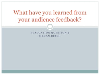 E V A L U A T I O N Q U E S T I O N 3
M E G A N B I R C H
What have you learned from
your audience feedback?
 
