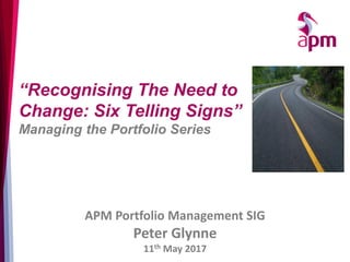 APM Portfolio Management SIG
Peter Glynne
11th May 2017
“Recognising The Need to
Change: Six Telling Signs”
Managing the Portfolio Series
 