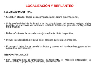 LOCALIZACIÓN Y REPLANTEO
SEGURIDAD INDUSTRIAL
• Se deben atender todas las recomendaciones sobre cimentaciones.
• Si la profundidad de la brecha, o las condiciones del terreno exigen, debe
protegerse la excavación mediante entibado sólido que garantice la seguridad
del personal.
• Debe señalizarse la zona de trabajo mediante cinta respectiva.
• Prever la evacuación del agua en el caso de que ésta se presente.
• El personal debe hacer uso de las botas y cascos y si hay bombas, guantes los
operadores de bombas.
RESPONSABILIDADES
• Son responsables: El proyectista, el residente, el maestro encargado, la
comisión de topografía, los obreros, el interventor.
 