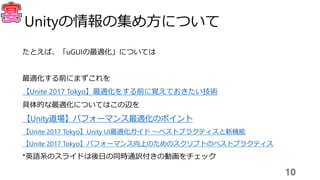 たとえば、「uGUIの最適化」については
最適化する前にまずこれを
【Unite 2017 Tokyo】最適化をする前に覚えておきたい技術
具体的な最適化についてはこの辺を
【Unity道場】パフォーマンス最適化のポイント
【Unite 2017 Tokyo】Unity UI最適化ガイド 〜ベストプラクティスと新機能
【Unite 2017 Tokyo】パフォーマンス向上のためのスクリプトのベストプラクティス
*英語系のスライドは後日の同時通訳付きの動画をチェック
10
Unityの情報の集め方について
 