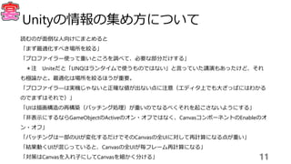 読むのが面倒な人向けにまとめると
「まず最適化すべき場所を絞る」
「プロファイラー使って重いところを調べて、必要な部分だけする」
＊注 Uniteだと「LINQはランタイムで使うものではない」と言っていた講演もあったけど、それ
も極論かと。最適化は場所を絞るほうが重要。
「プロファイラ―は実機じゃないと正確な値が出ない点に注意（エディタ上でも大ざっぱにはわかる
のでまずはそれで）」
「UIは描画構造の再構築（バッチング処理）が重いのでなるべくそれを起こさないようにする」
「非表示にするならGameObjectのActiveのオン・オフではなく、CanvasコンポーネントのEnableのオ
ン・オフ」
「バッチングは一部のUIが変化するだけでそのCanvasの全UIに対して再計算になる点が重い」
「結果動くUIが混じっていると、Canvasの全UIが毎フレーム再計算になる」
「対策はCanvasを入れ子にしてCanvasを細かく分ける」 11
Unityの情報の集め方について
 