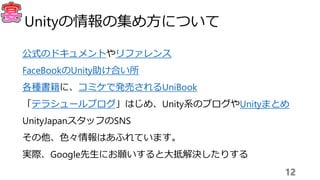 公式のドキュメントやリファレンス
FaceBookのUnity助け合い所
各種書籍に、コミケで発売されるUniBook
「テラシュールブログ」はじめ、Unity系のブログやUnityまとめ
UnityJapanスタッフのSNS
その他、色々情報はあふれています。
実際、Google先生にお願いすると大抵解決したりする
12
Unityの情報の集め方について
 