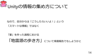 なので、自分からは「こうしたらいいよ！」という
「スマートな情報」ではなく
「宴」を作った過程における
「地雷源の歩き方」について帰還報告でもしようかと
14
Unityの情報の集め方について
 