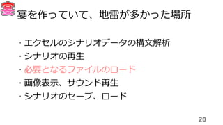20
宴を作っていて、地雷が多かった場所
・エクセルのシナリオデータの構文解析
・シナリオの再生
・必要となるファイルのロード
・画像表示、サウンド再生
・シナリオのセーブ、ロード
 