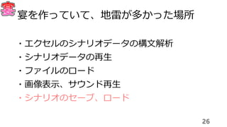 26
宴を作っていて、地雷が多かった場所
・エクセルのシナリオデータの構文解析
・シナリオデータの再生
・ファイルのロード
・画像表示、サウンド再生
・シナリオのセーブ、ロード
 
